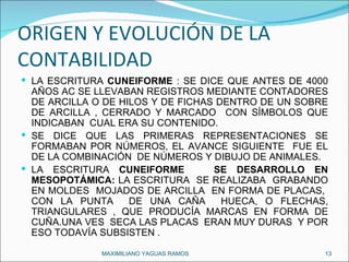 ORIGEN Y EVOLUCIÓN DE LA CONTABILIDAD LA ESCRITURA  CUNEIFORME  : SE DICE QUE ANTES DE 4000 AÑOS AC SE LLEVABAN REGISTROS MEDIANTE CONTADORES DE ARCILLA O DE HILOS Y DE FICHAS DENTRO DE UN SOBRE DE ARCILLA , CERRADO Y MARCADO  CON SÍMBOLOS QUE INDICABAN  CUAL ERA SU CONTENIDO.  SE DICE QUE LAS PRIMERAS REPRESENTACIONES SE FORMABAN POR NÚMEROS, EL AVANCE SIGUIENTE  FUE EL DE LA COMBINACIÓN  DE NÚMEROS Y DIBUJO DE ANIMALES. LA ESCRITURA  CUNEIFORME  SE DESARROLLO EN MESOPOTÁMICA:  LA ESCRITURA  SE REALIZABA  GRABANDO EN MOLDES  MOJADOS DE ARCILLA  EN FORMA DE PLACAS,  CON LA PUNTA  DE UNA CAÑA  HUECA, O FLECHAS, TRIANGULARES , QUE PRODUCÍA MARCAS EN FORMA DE CUÑA.UNA VES  SECA LAS PLACAS  ERAN MUY DURAS  Y POR ESO TODAVÍA SUBSISTEN . MAXIMILIANO YAGUAS RAMOS  