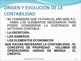 ORIGEN Y EVOLUCIÓN DE LA CONTABILIDAD SE CONSIDERA QUE YA PARA EL AÑO 6000 A.C. , HABÍA LOS ELEMENTOS NECESARIOS PARA PODER CONSIDERAR LA EXISTENCIA DE ACTIVIDAD CONTABLE :  LA ESCRITURA,  LOS NÚMEROS,  LOS ELEMENTOS ECONOMICOS QUE HACÍAN NECESARIO LA CONTABILIDAD , EL CONCEPTO DE PROPIEDAD , VOLUMEN DE OPERACIONES, UNIDAD DE MEDIDA , EL CRÉDITO . MAXIMILIANO YAGUAS RAMOS  