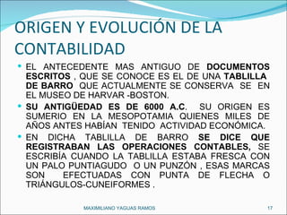ORIGEN Y EVOLUCIÓN DE LA CONTABILIDAD  EL ANTECEDENTE MAS ANTIGUO DE  DOCUMENTOS ESCRITOS  , QUE SE CONOCE ES EL DE UNA  TABLILLA  DE BARRO  QUE ACTUALMENTE SE CONSERVA  SE  EN EL MUSEO DE HARVAR -BOSTON. SU ANTIGÜEDAD ES DE 6000 A.C .  SU ORIGEN ES SUMERIO EN LA MESOPOTAMIA QUIENES MILES DE AÑOS ANTES HABÍAN  TENIDO  ACTIVIDAD ECONÓMICA. EN DICHA TABLILLA DE BARRO  SE DICE QUE REGISTRABAN LAS OPERACIONES CONTABLES,  SE ESCRIBÍA CUANDO LA TABLILLA ESTABA FRESCA CON UN PALO PUNTIAGUDO  O UN PUNZÓN , ESAS MARCAS SON  EFECTUADAS CON PUNTA DE FLECHA O TRIÁNGULOS-CUNEIFORMES . MAXIMILIANO YAGUAS RAMOS  