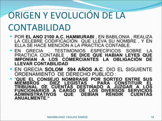 ORIGEN Y EVOLUCIÓN DE LA CONTABILIDAD  POR  EL AÑO 2100 A.C. HAMMURABI  , EN BABILONIA , REALIZA LA CELEBRE CODIFICACIÓN  QUE LLEVA SU NOMBRE , Y EN ELLA SE HACE MENCIÓN A LA PRACTICA CONTABLE. EN GRECIA , TESTIMONIOS ESPECÍFICOS SOBRE LA PRACTICA CONTABLE ,  SE DICE QUE HABIAN LEYES QUE IMPONÍAN A LOS COMERCIANTES LA OBLIGACIÓN DE LLEVAR CONTABILIDAD EN GRECIA  SOLOM  594 AÑOS A.C . DIO EL SIGUIENTE ORDENAMIENTO  DE DERECHO PUBLICO : “ QUE EL CONSEJO NOMBRASE POR SORTEO ENTRE SUS MIEMBROS , DIEZ LEGISTAS , PARA CONSTITUIR EL TRIBUNAL DE CUENTAS DESTINADO A JUZGAR A LOS FUNCIONARIOS A CARGO DE LOS DIVERSOS SERVICIOS ADMINISTRATIVOS QUE DEBÍAN RENDIR CUENTAS ANUALMENTE .” MAXIMILIANO YAGUAS RAMOS  