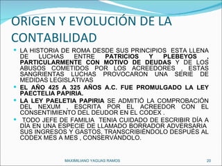 ORIGEN Y EVOLUCIÓN DE LA CONTABILIDAD LA HISTORIA DE ROMA DESDE SUS PRINCIPIOS  ESTA LLENA DE LUCHAS ENTRE  PATRICIOS Y   PLEBEYOS , PARTICULARMENTE CON MOTIVO DE DEUDAS  Y DE LOS ABUSOS COMETIDOS POR LOS ACREEDORES , ESTAS SANGRIENTAS LUCHAS PROVOCARON UNA SERIE DE MEDIDAS LEGISLATIVAS  EL AÑO 425 A 325 AÑOS A.C. FUE PROMULGADO LA LEY PAECTELIA PAPIRIA. LA LEY PAELETIA PAPIRIA  SE ADMITIÓ LA COMPROBACIÓN DEL NEXUM , ESCRITA POR EL ACREEDOR CON EL CONSENTIMIENTO DEL DEUDOR EN EL CODEX . TODO JEFE DE FAMILIA  TENIA CUIDADO DE ESCRIBIR DÍA A DÍA EN UNA ESPECIE DE LLAMADO BORRADOR ADVERSARIA  SUS INGRESOS Y GASTOS, TRANSCRIBIÉNDOLO DESPUÉS AL CODEX MES A MES , CONSERVÁNDOLO. MAXIMILIANO YAGUAS RAMOS  