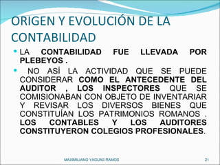 ORIGEN Y EVOLUCIÓN DE LA CONTABILIDAD LA  CONTABILIDAD FUE LLEVADA POR PLEBEYOS . NO ASÍ LA ACTIVIDAD QUE SE PUEDE CONSIDERAR  COMO EL ANTECEDENTE DEL AUDITOR , LOS INSPECTORES  QUE SE COMISIONABAN CON OBJETO DE INVENTARIAR Y REVISAR LOS DIVERSOS BIENES QUE CONSTITUÍAN LOS PATRIMONIOS ROMANOS .  LOS CONTABLES Y LOS AUDITORES CONSTITUYERON COLEGIOS PROFESIONALES . MAXIMILIANO YAGUAS RAMOS  