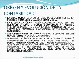 ORIGEN Y EVOLUCIÓN DE LA CONTABILIDAD LA EDAD MEDIA  PARA SU ESTUDIO PODEMOS DIVIDIRLO EN  PERIODO ROMÁNICO Y LA ALTA EDAD MEDIA  . LA IGLESIA CATÓLICA   HABÍA ADQUIRIDO CARÁCTER  DE  RELIGIÓN OFICIAL  ,  PODER ECONÓMICO  Y  POLÍTICO  PREPONDERANTE , FUE ELLA LA QUE MANTUVO EN PARTE TODAS LAS PRACTICAS CULTURALES, ENTRE ELLOS LOS  REGISTROS. LAS  OPERACIONES ECONÓMICAS  ERAN LLEVADAS EN LOS  MONASTERIOS   A LA USANZA ROMANA.  DURANTE LA ÉPOCA ROMÁNICA EL COMERCIO EMPEZÓ LANGUIDECER CONFORME SE FUE GESTANDO EL  DEBILITAMIENTO GRADUAL DEL PODER  CENTRALIZADO , QUE AL MANIFESTAR SU INCAPACIDAD DE PROTEGER A LAS PERSONAS Y PROPIEDADES  HIZO QUE ESTAS SE SOMETIERAN  A ENCOMENDEROS QUE ERAN ANTIGUOS OFICIALES IMPERIALES.  MAXIMILIANO YAGUAS RAMOS  