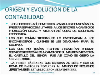ORIGEN Y EVOLUCIÓN DE LA CONTABILIDAD LOS HOMBRES ASÍ SOMETIDOS .VASALLOS-CONVENÍAN EN PRESTAR SERVICIOS MILITARES  A LOS SEÑORES A CAMBIO DE PROTECCIÓN LEGAL Y MILITAR ASÍ COMO DE SEGURIDAD ECONÓMICA. LOS QUE TENÍAN TIERRAS SE LO ENTREGABAN A LOS ENCOMENDEROS , QUIENES SE LES DEVOLVÍAN PARA SU CULTIVO .  LOS QUE NO TENÍAN TIERRAS ,PROMETÍAN PRESTAR SERVICIOS PERSONALES A CAMBIO DE SU MANTENIMIENTO EN EL CASTILLO DEL SEÑOR  FUE ASÍ COMO SE GESTO LA  SERVIDUMBRE . LA  TRIBUS BÁRBARAS  QUE ESTABAN AL ESTE Y SUR DE ROMA DE  PASTORES NÓMADAS  AL MANDO DE PEQUEÑOS JEFES TAMBIÉN  ESTABLECIERON SERVIDUMBRE. MAXIMILIANO YAGUAS RAMOS  