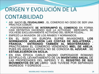 ORIGEN Y EVOLUCIÓN DE LA CONTABILIDAD ASÍ  NACIÓ  EL FEUDALISMO  , EL COMERCIO NO CESO DE SER UNA PRACTICA COMÚN . POSTERIORMENTE  SE INTERRUMPIÓ EL COMERCIO  EN FORMA CASI DEFINITIVA HACIENDO QUE LA ACTIVIDAD  MERCANTIL SE VOLVIESE EXCLUSIVAMENTE ACTIVIDAD DEL SEÑOR FEUDAL . EMPEZÓ LA INVASIÓN  DE LOS ÁRABES Y NORMANDOS. EN EL SIGO VIII EUROPA SUFRE INVASIONES,  LOS NORMANDOS ASOLARON LAS COSTAS DE INGLATERRA , FRANCIA,  ENTRANDO TAMBIÉN AL MEDITERRÁNEO  , PRACTICABAN EL COMERCIO VENDIENDO  MIEL DE ABEJA , PUES EN AQUELLA APOCA NO SE CONOCÍA  EL AZÚCAR  , SE  ESTABLECIERON EN SICILIA . EN ESA ÉPOCA CARLO MAGNO EMPERADOR ROMANO ESTIPULO EL LEVANTAMIENTO DE UN  INVENTARIO ANUAL  DE LAS PROPIEDADES DEL IMPERIO Y EL  REGISTRO DE SUS MOVIMIENTOS EN UN  LIBRO  QUE TUVIESE POR SEPARADO INGRESOS  Y EGRESOS .......... MAXIMILIANO YAGUAS RAMOS  