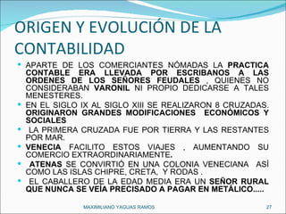 ORIGEN Y EVOLUCIÓN DE LA CONTABILIDAD APARTE DE LOS COMERCIANTES NÓMADAS LA  PRACTICA CONTABLE ERA LLEVADA POR ESCRIBANOS A LAS ORDENES DE LOS SEÑORES FEUDALES  , QUIENES NO CONSIDERABAN  VARONIL  NI PROPIO DEDICARSE A TALES MENESTERES. EN EL SIGLO IX AL SIGLO XIII SE REALIZARON 8 CRUZADAS.  ORIGINARON GRANDES MODIFICACIONES  ECONÓMICOS Y SOCIALES LA PRIMERA CRUZADA FUE POR TIERRA Y LAS RESTANTES POR MAR.  VENECIA  FACILITO ESTOS VIAJES , AUMENTANDO SU COMERCIO EXTRAORDINARIAMENTE . ATENAS  SE CONVIRTIÓ EN UNA COLONIA VENECIANA  ASÍ COMO LAS ISLAS CHIPRE, CRETA,  Y RODAS . EL CABALLERO DE LA EDAD MEDIA ERA UN  SEÑOR RURAL QUE NUNCA SE VEÍA PRECISADO A PAGAR EN METÁLICO..... MAXIMILIANO YAGUAS RAMOS  