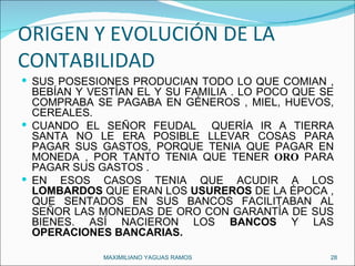 ORIGEN Y EVOLUCIÓN DE LA CONTABILIDAD SUS POSESIONES PRODUCÍAN TODO LO QUE COMÍAN , BEBÍAN Y VESTÍAN EL Y SU FAMILIA . LO POCO QUE SE COMPRABA SE PAGABA EN GÉNEROS , MIEL, HUEVOS, CEREALES. CUANDO EL SEÑOR FEUDAL  QUERÍA IR A TIERRA SANTA NO LE ERA POSIBLE LLEVAR COSAS PARA PAGAR SUS GASTOS, PORQUE TENIA QUE PAGAR EN MONEDA , POR TANTO TENIA QUE TENER  ORO   PARA PAGAR SUS GASTOS .  EN ESOS CASOS TENIA QUE ACUDIR A LOS  LOMBARDOS  QUE ERAN LOS  USUREROS  DE LA ÉPOCA , QUE SENTADOS EN SUS BANCOS FACILITABAN AL SEÑOR LAS MONEDAS DE ORO CON GARANTÍA DE SUS BIENES. ASÍ NACIERON LOS  BANCOS  Y LAS  OPERACIONES BANCARIAS. MAXIMILIANO YAGUAS RAMOS  