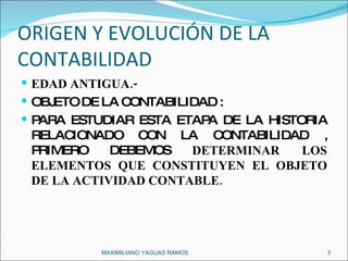 ORIGEN Y EVOLUCIÓN DE LA CONTABILIDAD  EDAD ANTIGUA.- OBJETO DE LA CONTABILIDAD :  PARA ESTUDIAR ESTA ETAPA DE LA HISTORIA RELACIONADO CON LA CONTABILIDAD , PRIMERO DEBEMOS  DETERMINAR LOS ELEMENTOS QUE CONSTITUYEN EL OBJETO DE LA ACTIVIDAD CONTABLE. MAXIMILIANO YAGUAS RAMOS  