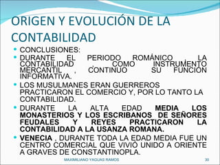ORIGEN Y EVOLUCIÓN DE LA CONTABILIDAD CONCLUSIONES: DURANTE EL PERIODO ROMÁNICO , LA CONTABILIDAD , COMO INSTRUMENTO MERCANTIL , CONTINUO  SU FUNCIÓN INFORMATIVA. LOS MUSULMANES ERAN GUERREROS PRACTICARON EL COMERCIO Y, POR LO TANTO LA CONTABILIDAD.   DURANTE LA ALTA EDAD  MEDIA LOS MONASTERIOS Y LOS ESCRIBANOS  DE SEÑORES FEUDALES Y REYES PRACTICARON LA CONTABILIDAD A LA USANZA ROMANA. VENECIA  , DURANTE TODA LA EDAD MEDIA FUE UN CENTRO COMERCIAL QUE VIVIÓ UNIDO A ORIENTE A GRAVES DE CONSTANTINOPLA. MAXIMILIANO YAGUAS RAMOS  