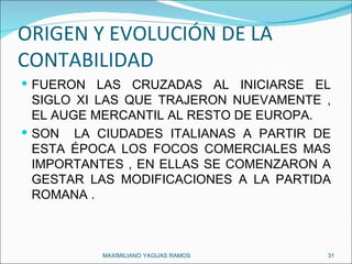 ORIGEN Y EVOLUCIÓN DE LA CONTABILIDAD FUERON LAS CRUZADAS AL INICIARSE EL SIGLO XI LAS QUE TRAJERON NUEVAMENTE , EL AUGE MERCANTIL AL RESTO DE EUROPA. SON  LA CIUDADES ITALIANAS A PARTIR DE ESTA ÉPOCA LOS FOCOS COMERCIALES MAS IMPORTANTES , EN ELLAS SE COMENZARON A GESTAR LAS MODIFICACIONES A LA PARTIDA ROMANA . MAXIMILIANO YAGUAS RAMOS  