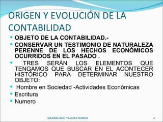 ORIGEN Y EVOLUCIÓN DE LA CONTABILIDAD  OBJETO DE LA CONTABILIDAD.- CONSERVAR UN TESTIMONIO DE NATURALEZA PERENNE DE LOS HECHOS ECONÓMICOS OCURRIDOS EN EL PASADO . TRES SERÁN LOS ELEMENTOS QUE TENGAMOS QUE BUSCAR EN EL ACONTECER HISTÓRICO PARA DETERMINAR NUESTRO OBJETO: Hombre en Sociedad -Actividades Económicas Escritura Numero MAXIMILIANO YAGUAS RAMOS  