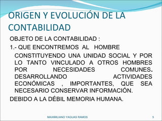 ORIGEN Y EVOLUCIÓN DE LA CONTABILIDAD  OBJETO DE LA CONTABILIDAD : 1.- QUE ENCONTREMOS  AL  HOMBRE  CONSTITUYENDO UNA UNIDAD SOCIAL Y POR LO TANTO VINCULADO A OTROS HOMBRES POR NECESIDADES COMUNES .  DESARROLLANDO ACTIVIDADES ECONÓMICAS , IMPORTANTES, QUE SEA NECESARIO CONSERVAR INFORMACIÓN. DEBIDO A LA DÉBIL MEMORIA HUMANA. MAXIMILIANO YAGUAS RAMOS  