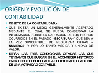 ORIGEN Y EVOLUCIÓN DE CONTABILIDAD OBJETO DE LA CONTABILIDAD.-  : QUE EXISTA UN MEDIO GENERALMENTE ACEPTADO MEDIANTE EL CUAL SE PUEDA CONSERVAR LA INFORMACIÓN SOBRE LA NARRACIÓN DE LOS HECHOS OCURRIDOS EN EL PASADO – ESCRITURA- Y QUE SEA A LA VEZ SUSCEPTIBLE DE REGISTRAR CIFRAS – NÚMEROS-  Y POR LO TANTO MEDIDA Y UNIDAD DE VALOR. SERÁN LAS TRES CONDICIONES CITADAS LAS QUE TENGAMOS QUE BUSCAR EN EL ACONTECER HISTÓRICO PARA PODER CONSIDERAR LA POSIBILIDAD FEHACIENTE DE UNA ACTIVIDAD CONTABLE. MAXIMILIANO YAGUAS RAMOS  