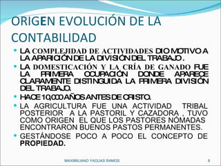 ORIG E N EVOLUCIÓN DE LA CONTABILIDAD  LA  COMPLEJIDAD DE ACTIVIDADES  DIO MOTIVO A LA APARICIÓN DE LA DIVISIÓN DEL TRABAJO . LA  DOMESTICACIÓN Y LA CRÍA DE GANADO  FUE LA PRIMERA OCUPACIÓN DONDE APARECE CLARAMENTE DISTINGUIDA LA PRIMERA DIVISIÓN DEL TRABAJO.  HACE 10,000 AÑOS ANTES DE CRISTO. LA AGRICULTURA FUE UNA ACTIVIDAD  TRIBAL POSTERIOR  A LA PASTORIL Y CAZADORA , TUVO COMO ORIGEN  EL QUE LOS PASTORES NÓMADAS  ENCONTRARON BUENOS PASTOS PERMANENTES. GESTÁNDOSE POCO A POCO EL CONCEPTO DE  PROPIEDAD. MAXIMILIANO YAGUAS RAMOS  