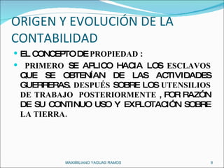 ORIGEN Y EVOLUCIÓN DE LA CONTABILIDAD EL CONCEPTO DE  PROPIEDAD  : PRIMERO  SE APLICO HACIA LOS  ESCLAVOS  QUE SE OBTENÍAN DE LAS ACTIVIDADES GUERRERAS.  DESPUÉS  SOBRE LOS  UTENSILIOS DE TRABAJO   POSTERIORMENTE  , POR RAZÓN DE SU CONTINUO USO Y EXPLOTACIÓN SOBRE  LA TIERRA. MAXIMILIANO YAGUAS RAMOS  
