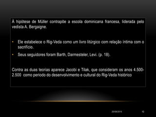 À hipótese de Müller contrapõe a escola dominicana francesa, liderada pelo
vedista A. Bergaigne.
• Ele estabelece o Rig-Veda como um livro litúrgico com relação íntima com o
sacrifício.
• Seus seguidores foram Barth, Darmesteler, Levi. (p. 18).
Contra as duas teorias aparece Jacobi e Tilak, que consideram os anos 4.500-
2.500 como periodo do desenvolvimento e cultural do Rig-Veda histórico
20/08/2015 10
 