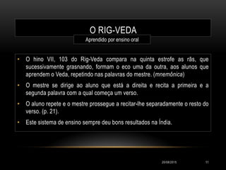 O RIG-VEDA
• O hino VII, 103 do Rig-Veda compara na quinta estrofe as rãs, que
sucessivamente grasnando, formam o eco uma da outra, aos alunos que
aprendem o Veda, repetindo nas palavras do mestre. (mnemônica)
• O mestre se dirige ao aluno que está a direita e recita a primeira e a
segunda palavra com a qual começa um verso.
• O aluno repete e o mestre prossegue a recitar-lhe separadamente o resto do
verso. (p. 21).
• Este sistema de ensino sempre deu bons resultados na Índia.
Aprendido por ensino oral
20/08/2015 11
 