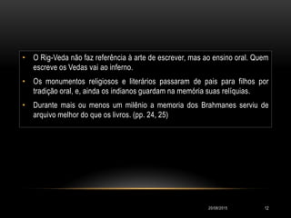• O Rig-Veda não faz referência à arte de escrever, mas ao ensino oral. Quem
escreve os Vedas vai ao inferno.
• Os monumentos religiosos e literários passaram de pais para filhos por
tradição oral, e, ainda os indianos guardam na memória suas relíquias.
• Durante mais ou menos um milênio a memoria dos Brahmanes serviu de
arquivo melhor do que os livros. (pp. 24, 25)
20/08/2015 12
 