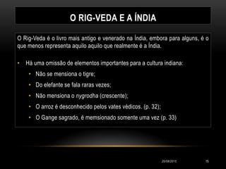O RIG-VEDA E A ÍNDIA
O Rig-Veda é o livro mais antigo e venerado na Índia, embora para alguns, é o
que menos representa aquilo aquilo que realmente é a Índia.
• Há uma omissão de elementos importantes para a cultura indiana:
• Não se mensiona o tigre;
• Do elefante se fala raras vezes;
• Não mensiona o nygrodha (crescente);
• O arroz é desconhecido pelos vates védicos. (p. 32);
• O Gange sagrado, é memsionado somente uma vez (p. 33)
20/08/2015 15
 