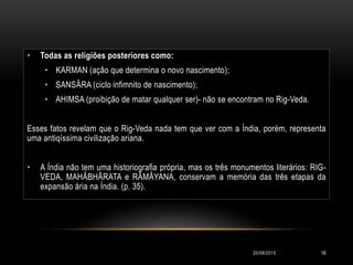 • Todas as religiões posteriores como:
• KARMAN (ação que determina o novo nascimento);
• SANSÂRA (ciclo infimnito de nascimento);
• AHIMSA (proibição de matar qualquer ser)- não se encontram no Rig-Veda.
Esses fatos revelam que o Rig-Veda nada tem que ver com a Índia, porém, representa
uma antiqíssima civilização ariana.
• A Índia não tem uma historiografia própria, mas os três monumentos literários: RIG-
VEDA, MAHÂBHÃRATA e RÂMÂYANA, conservam a memória das três etapas da
expansão ária na Índia. (p. 35).
20/08/2015 16
 