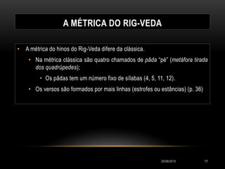 A MÉTRICA DO RIG-VEDA
• A métrica do hinos do Rig-Veda difere da clássica.
• Na métrica clássica são quatro chamados de pâda “pé” (metáfora tirada
dos quadrúpedes);
• Os pâdas tem um número fixo de sílabas (4, 5, 11, 12).
• Os versos são formados por mais linhas (estrofes ou estâncias) (p. 36)
20/08/2015 17
 