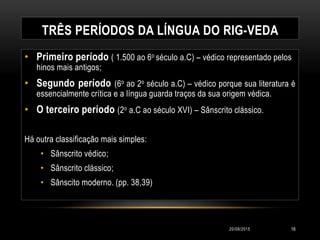 TRÊS PERÍODOS DA LÍNGUA DO RIG-VEDA
• Primeiro período ( 1.500 ao 6o século a.C) – védico representado pelos
hinos mais antigos;
• Segundo período (6o ao 2o século a.C) – védico porque sua literatura é
essencialmente crítica e a língua guarda traços da sua origem védica.
• O terceiro período (2o a.C ao século XVI) – Sânscrito clássico.
Há outra classificação mais simples:
• Sânscrito védico;
• Sânscrito clássico;
• Sânscito moderno. (pp. 38,39)
20/08/2015 18
 