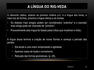 A LÍNGUA DO RIG-VEDA
O sânscrito védico, anterior ao primeiro mílénio a.C. é a língua dos hinos, a
mais rica de formas, próxima a língua irânica e do Avesta.
• Os dialetos mais antigos podem ser considerados “prákritos” e o exemplo
mais antigo pode ser chamado de “primário”.
• Provavelmente esta língua foi falada pelas tribos que invadiram a Índia.
A língua douta termina a criação de novas formas e começa o período das
perdas.
• Ela tende a uma maior simplicidade e agilidade;
• Aparece casos de fusão e sincretismo;
• Redução das formas gramaticais. (p. 45).
20/08/2015 19
 