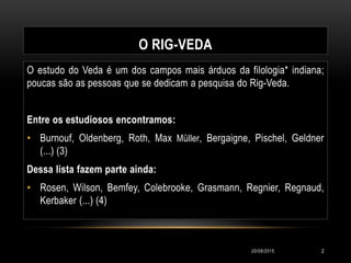 O RIG-VEDA
O estudo do Veda é um dos campos mais árduos da filologia* indiana;
poucas são as pessoas que se dedicam a pesquisa do Rig-Veda.
Entre os estudiosos encontramos:
• Burnouf, Oldenberg, Roth, Max Müller, Bergaigne, Pischel, Geldner
(...) (3)
Dessa lista fazem parte ainda:
• Rosen, Wilson, Bemfey, Colebrooke, Grasmann, Regnier, Regnaud,
Kerbaker (...) (4)
20/08/2015 2
 