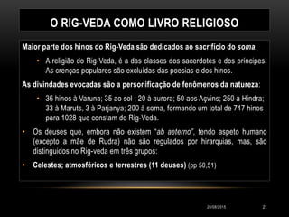 O RIG-VEDA COMO LIVRO RELIGIOSO
Maior parte dos hinos do Rig-Veda são dedicados ao sacrifício do soma.
• A religião do Rig-Veda, é a das classes dos sacerdotes e dos príncipes.
As crenças populares são excluídas das poesias e dos hinos.
As divindades evocadas são a personificação de fenômenos da natureza:
• 36 hinos à Varuna; 35 ao sol ; 20 à aurora; 50 aos Açvins; 250 à Hindra;
33 à Maruts, 3 à Parjanya; 200 à soma, formando um total de 747 hinos
para 1028 que constam do Rig-Veda.
• Os deuses que, embora não existem “ab aeterno”, tendo aspeto humano
(excepto a mãe de Rudra) não são regulados por hirarquias, mas, são
distinguidos no Rig-veda em três grupos:
• Celestes; atmosféricos e terrestres (11 deuses) (pp 50,51)
20/08/2015 21
 