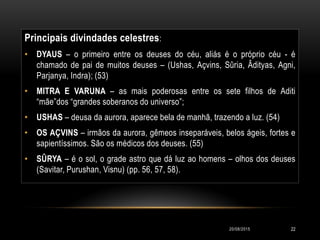 Principais divindades celestres:
• DYAUS – o primeiro entre os deuses do céu, aliás é o próprio céu - é
chamado de pai de muitos deuses – (Ushas, Açvins, Sûria, Âdityas, Agni,
Parjanya, Indra); (53)
• MITRA E VARUNA – as mais poderosas entre os sete filhos de Aditi
“mãe”dos “grandes soberanos do universo”;
• USHAS – deusa da aurora, aparece bela de manhã, trazendo a luz. (54)
• OS AÇVINS – irmãos da aurora, gêmeos inseparáveis, belos ágeis, fortes e
sapientíssimos. São os médicos dos deuses. (55)
• SÛRYA – é o sol, o grade astro que dá luz ao homens – olhos dos deuses
(Savitar, Purushan, Visnu) (pp. 56, 57, 58).
20/08/2015 22
 