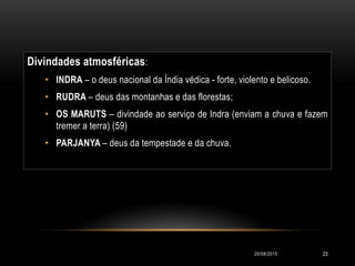 Divindades atmosféricas:
• INDRA – o deus nacional da Índia védica - forte, violento e belicoso.
• RUDRA – deus das montanhas e das florestas;
• OS MARUTS – divindade ao serviço de Indra (enviam a chuva e fazem
tremer a terra) (59)
• PARJANYA – deus da tempestade e da chuva.
20/08/2015 23
 