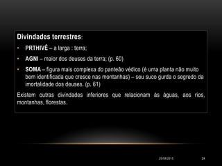 Divindades terrestres:
• PRTHIVÊ – a larga : terra;
• AGNI – maior dos deuses da terra; (p. 60)
• SOMA – figura mais complexa do panteão védico (é uma planta não muito
bem identificada que cresce nas montanhas) – seu suco gurda o segredo da
imortalidade dos deuses. (p. 61)
Existem outras divindades inferiores que relacionam às àguas, aos rios,
montanhas, florestas.
20/08/2015 24
 