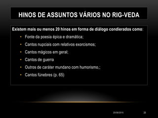 HINOS DE ASSUNTOS VÁRIOS NO RIG-VEDA
Existem mais ou menos 20 hinos em forma de diálogo condierados como:
• Fonte da poesia épica e dramática;
• Cantos nupciais com relativos exorcismos;
• Cantos mágicos em geral;
• Cantos de guerra
• Outros de caráter mundano com humorismo,;
• Cantos fúnebres (p. 65)
20/08/2015 25
 