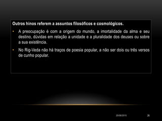 Outros hinos referem a assuntos filosóficos e cosmológicos.
• A preocupação é com a origem do mundo, a imortalidade da alma e seu
destino, dúvidas em relação a unidade e a pluralidade dos deuses ou sobre
a sua existência.
• No Rig-Veda não há traços de poesia popular, a não ser dois ou três versos
de cunho popular.
20/08/2015 26
 