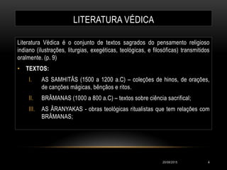 LITERATURA VÉDICA
Literatura Védica é o conjunto de textos sagrados do pensamento religioso
indiano (ilustrações, liturgias, exegéticas, teológicas, e filosóficas) transmitidos
oralmente. (p. 9)
• TEXTOS:
I. AS SAMHITÂS (1500 a 1200 a.C) – coleções de hinos, de orações,
de canções mágicas, bênçãos e ritos.
II. BRÂMANAS (1000 a 800 a.C) – textos sobre ciência sacrifical;
III. AS ÂRANYAKAS - obras teológicas ritualistas que tem relações com
BRÂMANAS;
20/08/2015 4
 