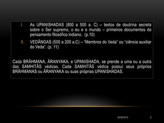 I. As UPANISHADAS (800 a 500 a. C) – textos de doutrina secreta
sobre o Ser supremo, o eu e o mundo – primeiros documentos do
pensamento filosófico indiano. (p.10)
II. VEDÂNGAS (500 a 200 a.C) – “Membros do Veda” ou “ciência auxiliar
do Veda”. (p. 11)
Cada BRÂHMANA, ÂRANYAKA, e UPANISHADA, se prende a uma ou a outra
das SAMHITÂS védicas. Cada SAMHITÂS védica possui seus próprios
BRÂHMANAS ou ÂRANYAKA ou suas próprias UPANISHADAS.
20/08/2015 5
 