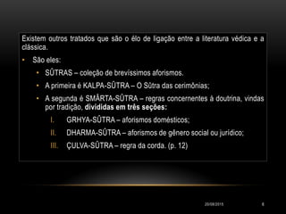 Existem outros tratados que são o élo de ligação entre a literatura védica e a
clássica.
• São eles:
• SÛTRAS – coleção de brevíssimos aforismos.
• A primeira é KALPA-SÛTRA – O Sûtra das cerimônias;
• A segunda é SMÂRTA-SÛTRA – regras concernentes à doutrina, vindas
por tradição, divididas em três seções:
I. GRHYA-SÛTRA – aforismos domésticos;
II. DHARMA-SÛTRA – aforismos de gênero social ou jurídico;
III. ÇULVA-SÛTRA – regra da corda. (p. 12)
20/08/2015 6
 