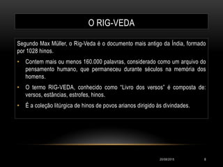 O RIG-VEDA
Segundo Max Müller, o Rig-Veda é o documento mais antigo da Índia, formado
por 1028 hinos.
• Contem mais ou menos 160.000 palavras, considerado como um arquivo do
pensamento humano, que permaneceu durante séculos na memória dos
homens.
• O termo RIG-VEDA, conhecido como “Livro dos versos” é composta de:
versos, estâncias, estrofes, hinos.
• É a coleção litúrgica de hinos de povos arianos dirigido às divindades.
20/08/2015 8
 
