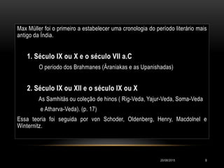Max Müller foi o primeiro a estabelecer uma cronologia do período literário mais
antigo da Índia.
1. Século IX ou X e o século VII a.C
O periodo dos Brahmanes (Äraniakas e as Upanishadas)
2. Século IX ou XII e o século IX ou X
As Samhitäs ou coleção de hinos ( Rig-Veda, Yajur-Veda, Soma-Veda
e Atharva-Veda). (p. 17)
Essa teoria foi seguida por von Schoder, Oldenberg, Henry, Macdolnel e
Winternitz.
20/08/2015 9
 
