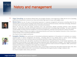 history and managementOriga Consulting was founded by Michel Noiry and Evangelos Nicolaou at the beginning of 2009 with the aim of providing  performance enhancement  services to our clients and combine high value for money  with tangible results.  Michel Noiry has over 25 years of international experience in corporate management and business consulting where he has advised clients in various sectors including Private Equity Funds, insurance and financial services, information technology, distribution and retail, public transportation, hospitality services, and telecommunications. 	Michel has held key roles with global consultancy firms and corporations Deloitte Consulting (partner), Calan Ramolino (partner),  Gould (finance director) and Abbott Laboratories (controller) prior to founding Origa Consulting.  His areas of expertise include strategy consulting, financial management, turnaround management, corporate restructuring and IT systems consulting.	Michel holds a degree in Politics and a degree in International Business and Finance from Dauphine University in Paris, France and is a board member of the consultancies federation SYNTEC.	He is fluent in French, English, and German.Evangelos Nicolaou has over20 years of international professional experience in 18 countries in 5 continents as a success-oriented leader in interim management and business  consulting where he has advised clients in various sectors including FMCG, distribution and retail, manufacturing and assembling, automotive, energy, railways and heavy industry.	Evangelos has held key roles with global consultancy firms SRM Business Consulting (director of international operations),  REL Consultancy Group (member of the supply chain practice leadership team), IMR (operations manager),  and Proudfoot Consulting (project manager) prior to founding Origa Consulting.  His areas of expertise include turnaround management, M&A, performance improvement, temporary management, and supply chain management.  	Evangelos  holds  a degree in Business Administration with a concentration in Finance from John Cabot University, Rome, Italy  and a degree  in Business Administration with a concentration in Marketing at Birmingham Southern College in Alabama, USA.	He is fluent in English, Italian, Greek, and French. we make performance happen!origa consulting 