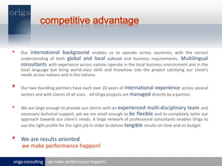 competitive advantageOur international background enables us to operate across countries, with the correct understanding of both global and local cultural and business requirements. Multilingual consultants with experience across nations operate in the local business environment and in the local language but bring world-class skills and knowhow into the project satisfying our client’s needs across nations and in the nations.Our two founding partners have each over 20 years of international experience across several sectors and with clients of all sizes.   All Origa projects are manageddirectly by a partner.  We are large enough to provide our clients with an experienced multi-disciplinary team and necessary technical support, yet we are small enough to be flexible and to completely tailor our approach towards our client’s needs. A large network of professional consultants enables Origa to use the right profile for the right job in order to deliver tangibleresults on time and on budget.We are results orientedwe make performance happen!we make performance happen!origa consulting 