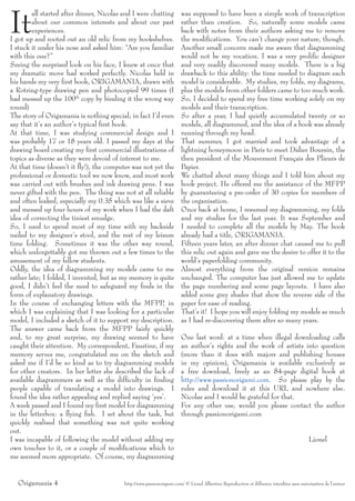 It
        all started after dinner, Nicolas and I were chatting          was supposed to have been a simple work of transcription
        about our common interests and about our past                  rather than creation. So, naturally some models came
        experiences.                                                   back with notes from their authors asking me to remove
I got up and rooted out an old relic from my bookshelves.              the modifications. You can’t change your nature, though.
I stuck it under his nose and asked him: “Are you familiar             Another small concern made me aware that diagramming
with this one?”                                                        would not be my vocation. I was a very prolific designer
Seeing the surprised look on his face, I knew at once that             and very readily discovered many models. There is a big
my dramatic move had worked perfectly. Nicolas held in                 drawback to this ability: the time needed to diagram each
his hands my very first book, ORIGAMANIA, drawn with                   model is considerable. My studies, my folds, my diagrams,
a Rotring-type drawing pen and photocopied 99 times (I                 plus the models from other folders came to too much work.
had messed up the 100th copy by binding it the wrong way               So, I decided to spend my free time working solely on my
round)                                                                 models and their transcription.
The story of Origamania is nothing special; in fact I’d even           So after a year, I had quietly accumulated twenty or so
say that it’s an author’s typical first book.                          models, all diagrammed, and the idea of a book was already
At that time, I was studying commercial design and I                   running through my head.
was probably 17 or 18 years old. I passed my days at the               That summer, I got married and took advantage of a
drawing board creating my first commercial illustrations of            lightning honeymoon in Paris to meet Didier Boursin, the
topics as diverse as they were devoid of interest to me.               then president of the Mouvement Français des Plieurs de
At that time (doesn’t it fly!), the computer was not yet the           Papier.
professional or domestic tool we now know, and most work               We chatted about many things and I told him about my
was carried out with brushes and ink drawing pens. I was               book project. He offered me the assistance of the MFPP
never gifted with the pen. The thing was not at all reliable           by guaranteeing a pre-order of 30 copies for members of
and often leaked, especially my 0.35 which was like a sieve            the organisation.
and messed up four hours of my work when I had the daft                Once back at home, I resumed my diagramming, my folds
idea of correcting the tiniest smudge.                                 and my studies for the last year. It was September and
So, I used to spend most of my time with my backside                   I needed to complete all the models by May. The book
nailed to my designer’s stool, and the rest of my leisure              already had a title, ORIGAMANIA.
time folding. Sometimes it was the other way round,                    Fifteen years later, an after dinner chat caused me to pull
which unforgettably got me thrown out a few times to the               this relic out again and gave me the desire to offer it to the
amusement of my fellow students.                                       world’s paperfolding community.
Oddly, the idea of diagramming my models came to me                    Almost everything from the original version remains
rather late; I folded, I invented, but as my memory is quite           unchanged. The computer has just allowed me to update
good, I didn’t feel the need to safeguard my finds in the              the page numbering and some page layouts. I have also
form of explanatory drawings.                                          added some grey shades that show the reverse side of the
In the course of exchanging letters with the MFPP, in                  paper for ease of reading.
which I was explaining that I was looking for a particular             That’s it! I hope you will enjoy folding my models as much
model, I included a sketch of it to support my description.            as I had re-discovering them after so many years.
The answer came back from the MFPP fairly quickly
and, to my great surprise, my drawing seemed to have                   One last word: at a time when illegal downloading calls
caught their attention. My correspondent, Faustine, if my              an author’s rights and the work of artists into question
memory serves me, congratulated me on the sketch and                   (more than it does with majors and publishing houses
asked me if I’d be so kind as to try diagramming models                in my opinion), Origamania is available exclusively as
for other creators. In her letter she described the lack of            a free download, freely as an 84-page digital book at
available diagrammers as well as the difficulty in finding             http://www.passionorigami.com. So please play by the
people capable of translating a model into drawings. I                 rules and download it at this URL and nowhere else.
found the idea rather appealing and replied saying ‘yes’.              Nicolas and I would be grateful for that.
A week passed and I found my first model for diagramming               For any other use, would you please contact the author
in the letterbox: a flying fish. I set about the task, but             through passionorigami.com
quickly realised that something was not quite working
out.
I was incapable of following the model without adding my                                                                                  Lionel
own touches to it, or a couple of modifications which to
me seemed more appropriate. Of course, my diagramming


  Origamania 4                            http://www.passionorigami.com/ © Lionel Albertino Reproduction et diffusion interdites sans autorisation de l’auteur
 