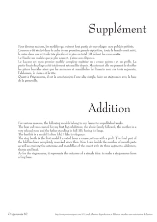 Supplément
      Pour diverses raisons, les modèles qui suivent font partie de mes pliages non publiés préférés.
      L ’ourson a été réalisé dans le cadre de ma première grande exposition, toute la famille avait suivi,
      la mère dans une attitude très placide et le père en total 3D debout les crocs sortis.
      Le Basilic un modèle que je plie souvent, j’aime son élégance.
      Le Lucane est mon premier modèle complexe maîtrisé en « crease patern » et en greffe. La
      partie finale du pliage a été totalement retravaillée depuis. Maintenant elle me permet de doubler
      les pièces buccales ainsi que les antennes et mandibules de l’insecte avec ces trois segments,
      l’abdomen, le thorax et la tête.
      Quant à Stégosaurus, il est la consécration d’une idée simple, faire un stégosaure avec la base
      de la grenouille.




                                                                            Addition
      For various reasons, the following models belong to my favourite unpublished works.
      The bear cub was created for my first big exhibition; the whole family followed, the mother in a
      very relaxed pose and the father standing in full 3D, baring its fangs.
      The basilisk is a model I often fold, I like its elegance.
      The stag beetle is the first model I created from a crease pattern with a graft. The final part of
      the fold has been completely reworked since then. Now I can double the number of mouth parts
      as well as creating the antennae and mandibles of the insect with its three segments, abdomen,
      thorax and head.
      As for the stegosaurus, it represents the outcome of a simple idea: to make a stegosaurus from
      a frog base.




Origamania 62                        http://www.passionorigami.com/ © Lionel Albertino Reproduction et diffusion interdites sans autorisation de l’auteur
 