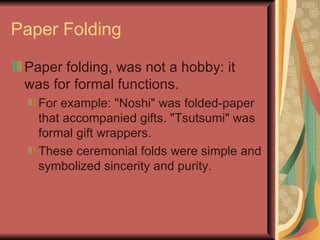 Paper Folding Paper folding, was not a hobby: it was for formal functions.  For example: "Noshi" was folded-paper that accompanied gifts. "Tsutsumi" was formal gift wrappers.  These ceremonial folds were simple and symbolized sincerity and purity. 