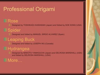 Professional Origami Rose Designed by TOSHIKAZU KAWASAKI (Japan) and folded by SOK SONG (USA) Spider Designed and folded by MANUEL SIRGO ALVAREZ (Spain) Leaping Buck Designed and folded by JOSEPH WU (Canada) Hydrangea Designed by MAKOTO YAMAGUCHI (Japan) and DELROSA MARSHALL (USA) and folded by DELROSA MARSHALL (USA) More… 