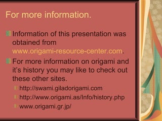 For more information. Information of this presentation was obtained from  www.origami-resource-center.com . For more information on origami and it’s history you may like to check out these other sites. http://swami.giladorigami.com http://www.origami.as/Info/history.php www.origami.gr.jp/ 
