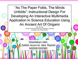 “ As The Paper Folds, The Minds Unfolds”: Instructional Design For Developing An Interactive Multimedia Application In Science Education Using An Ancient Art Of Origami Siew Pei Hwa Faculty of Information And Communication Tecnology Universiti Tunku Abdul Rahman Disediakan oleh, Zalifah Anum bt. Abd. Rashid M20091000380 