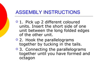 ASSEMBLY INSTRUCTIONS
 1. Pick up 2 different coloured
units. Insert the short side of one
unit between the long folded edges
of the other unit.
 2. Hook the parallelograms
together by tucking in the tails.
 3. Connecting the parallelograms
together until you have formed and
octagon
 