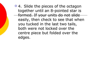  4. Slide the pieces of the octagon
together until an 8-pointed star is
formed. If your units do not slide
easily, then check to see that when
you tucked in the last two tails,
both were not locked over the
centre piece but folded over the
edges.
 
