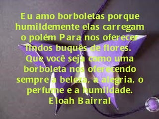 Eu amo borboletas porque humildemente elas carregam o polém Para nos oferecer lindos buquês de flores.  Que você seja como uma borboleta nos oferecendo sempre a beleza, a alegria, o perfume e a humildade. Eloah Bairral 
